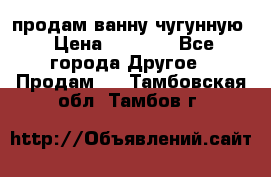  продам ванну чугунную › Цена ­ 7 000 - Все города Другое » Продам   . Тамбовская обл.,Тамбов г.